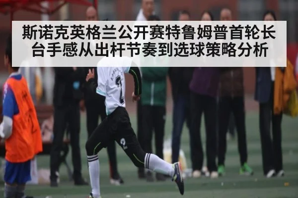 斯诺克英格兰公开赛特鲁姆普首轮长台手感从出杆节奏到选球策略分析
