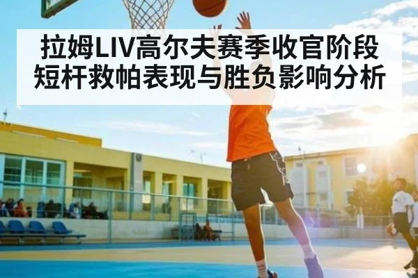 拉姆LIV高尔夫赛季收官阶段短杆救帕表现与胜负影响分析